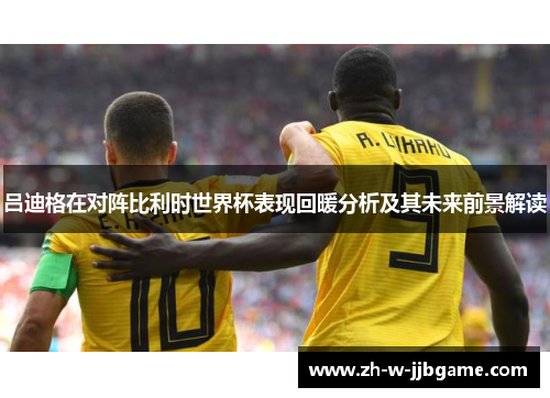 吕迪格在对阵比利时世界杯表现回暖分析及其未来前景解读 吕迪格在对阵比利时世界杯表现回暖分析及其未来前景解读
