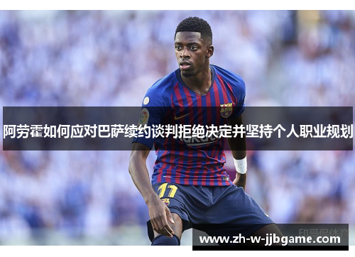 阿劳霍如何应对巴萨续约谈判拒绝决定并坚持个人职业规划 阿劳霍如何应对巴萨续约谈判拒绝决定并坚持个人职业规划