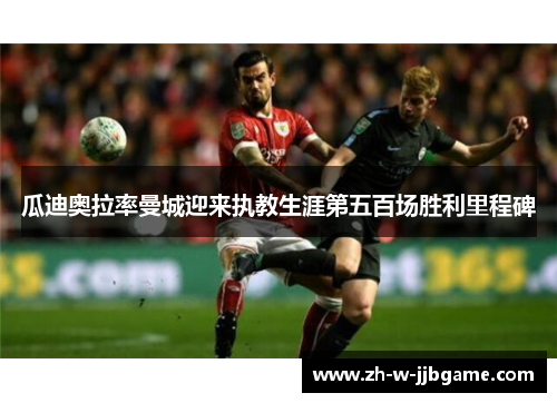 瓜迪奥拉率曼城迎来执教生涯第五百场胜利里程碑 瓜迪奥拉率曼城迎来执教生涯第五百场胜利里程碑