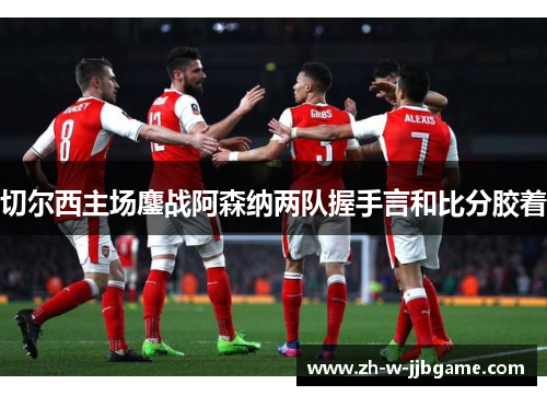 切尔西主场鏖战阿森纳两队握手言和比分胶着 切尔西主场鏖战阿森纳两队握手言和比分胶着